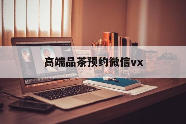 抚州关于高端品茶预约微信vx的信息